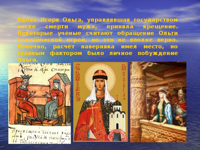 Вдова Игоря Ольга, управлявшая государством после смерти мужа, приняла крещение. Некоторые учёные считают обращение Ольги политической игрой, но это не вполне верно. Конечно, расчёт наверняка имел место, но главным фактором было личное побуждение Ольги. 