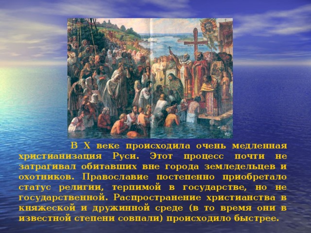  В X веке происходила очень медленная христианизация Руси. Этот процесс почти не затрагивал обитавших вне города земледельцев и охотников. Православие постепенно приобретало статус религии, терпимой в государстве, но не государственной. Распространение христианства в княжеской и дружинной среде (в то время они в известной степени совпали) происходило быстрее. 