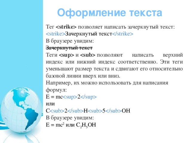 Оформление текста Тег    позволяет написать зачеркнутый текст:  Зачеркнутый текст  В браузере увидим: Зачеркнутый текст Теги    и    позволяют написать верхний индекс или нижний индекс соответственно. Эти теги уменьшают размер текста и сдвигают его относительно базовой линии вверх или вниз. Например, их можно использовать для написания формул: E = mc  2  или C  2  H  5  OH В браузере увидим: E = mc 2  или C 2 H 5 OH 