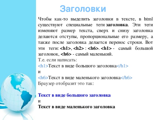Заголовки Чтобы как-то выделить заголовки в тексте, в html существуют специальные теги  заголовка . Эти теги изменяют размер текста, сверх и снизу заголовка делаются отступы, пропорциональные его размеру, а также после заголовка делается перенос строки. Вот эти теги:   ,    :   .    - самый большой заголовок,    - самый маленький.  Т.е. если написать:  Текст в виде большого заголовка  и  Текст в виде маленького заголовка  Браузер отобразит это так: Текст в виде большого заголовка и Текст в виде маленького заголовка 