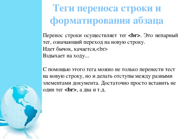 Теги переноса строки и форматирования абзаца Перенос строки осуществляет тег   . Это непарный тег, означающий переход на новую строку. Идет бычок, качается,  Вздыхает на ходу...   С помощью этого тега можно не только перенести тест на новую строку, но и делать отступы между разными элементами документа. Достаточно просто вставить не один тег   , а два и т.д. 
