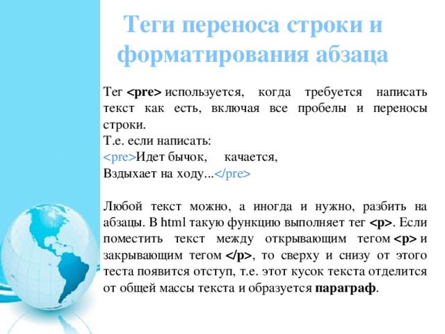 Теги переноса строки и форматирования абзаца Тег    используется, когда требуется написать текст как есть, включая все пробелы и переносы строки. Т.е. если написать:  Идет бычок,     качается,  Вздыхает на ходу...  Любой текст можно, а иногда и нужно, разбить на абзацы. В html такую функцию выполняет тег   . Если поместить текст между открывающим тегом    и закрывающим тегом   , то сверху и снизу от этого теста появится отступ, т.е. этот кусок текста отделится от общей массы текста и образуется  параграф . 