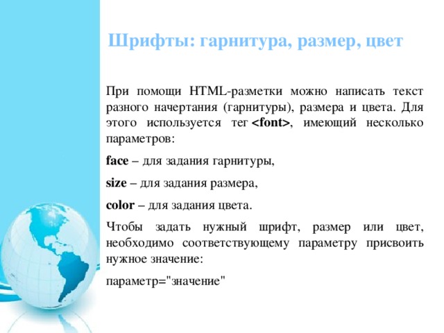 Шрифты: гарнитура, размер, цвет   При помощи HTML-разметки можно написать текст разного начертания (гарнитуры), размера и цвета. Для этого используется тег   , имеющий несколько параметров: face  – для задания гарнитуры, size  – для задания размера, color  – для задания цвета. Чтобы задать нужный шрифт, размер или цвет, необходимо соответствующему параметру присвоить нужное значение: параметр=