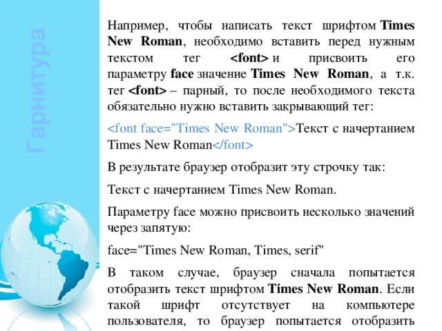 Например, чтобы написать текст шрифтом  Times New Roman , необходимо вставить перед нужным текстом тег   и присвоить его параметру  face  значение  Times New Roman , а т.к. тег    – парный, то после необходимого текста обязательно нужно вставить закрывающий тег:  Текст с начертанием Times New Roman  В результате браузер отобразит эту строчку так: Текст с начертанием Times New Roman. Параметру face можно присвоить несколько значений через запятую: face=
