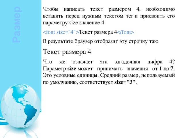 Чтобы написать текст размером 4, необходимо вставить перед нужным текстом тег и присвоить его параметру size значение 4:  Текст размера 4  В результате браузер отобразит эту строчку так: Текст размера 4 Что же означает эта загадочная цифра 4? Параметр  size  может принимать значения от  1  до  7 . Это условные единицы. Средний размер, используемый по умолчанию, соответствует  size=