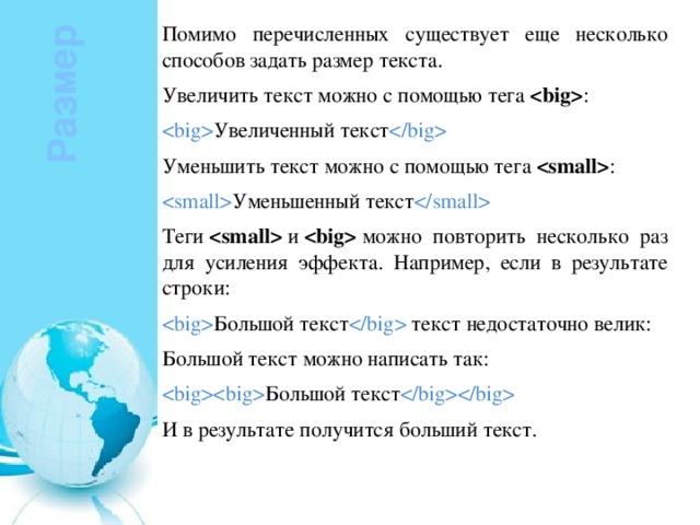 Помимо перечисленных существует еще несколько способов задать размер текста. Увеличить текст можно с помощью тега   :  Увеличенный текст  Уменьшить текст можно с помощью тега   :  Уменьшенный текст  Теги    и    можно повторить несколько раз для усиления эффекта. Например, если в результате строки:  Большой текст  текст недостаточно велик: Большой текст можно написать так:  Большой текст  И в результате получится больший текст. Размер 