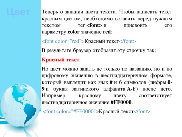 Цвет Теперь о задании цвета текста. Чтобы написать текст красным цветом, необходимо вставить перед нужным текстом тег    и присвоить его параметру  color  значение  red :  Красный текст  В результате браузер отобразит эту строчку так: Красный текст Но цвет можно задать не только по названию, но и по цифровому значению в шестнадцатеричном формате, который выглядит как знак  #  и 6 символов (цифры  0-9  и буквы латинского алфавита  A-F ) после него. Например, красному цвету соответствует шестнадцатеричное значение  #FF0000 .   Красный текст  