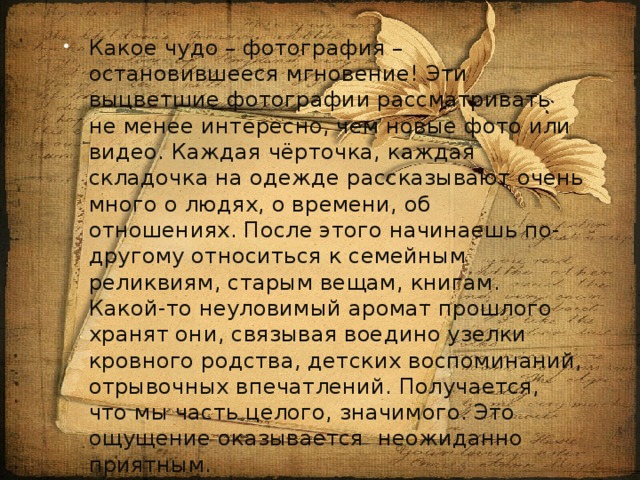 Какое чудо – фотография – остановившееся мгновение! Эти выцветшие фотографии рассматривать не менее интересно, чем новые фото или видео. Каждая чёрточка, каждая складочка на одежде рассказывают очень много о людях, о времени, об отношениях. После этого начинаешь по-другому относиться к семейным реликвиям, старым вещам, книгам. Какой-то неуловимый аромат прошлого хранят они, связывая воедино узелки кровного родства, детских воспоминаний, отрывочных впечатлений. Получается, что мы часть целого, значимого. Это ощущение оказывается неожиданно приятным. 