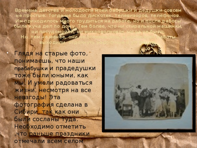 Времена детства и молодости моей бабушки и дедушки совсем не простые. Тогда не было дискотек, телевизоров, телефонов. Им приходилось много трудиться на работе, но и после работы была куча дел по дому. Тем более, что ни стиральной машинки, ни посудомойки, ни микроволновок тогда не было.  Но, тем не менее, они не отчаивались, а после всей работы выходили отдохнуть радостные и уставшие. Глядя на старые фото, понимаешь, что наши прабабушки и прадедушки тоже были юными, как мы. И умели радоваться жизни, несмотря на все невзгоды! Эта фотография сделана в Сибири, так как они были сосланы туда. Необходимо отметить ,что раньше праздники отмечали всем селом 