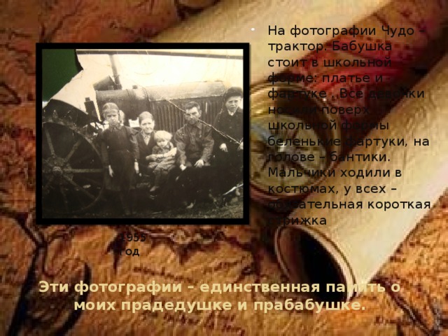 На фотографии Чудо –трактор. Бабушка стоит в школьной форме: платье и фартуке . Все девочки носили поверх школьной формы беленькие фартуки, на голове – бантики. Мальчики ходили в костюмах, у всех – обязательная короткая стрижка 1955год Эти фотографии – единственная память о моих прадедушке и прабабушке.    