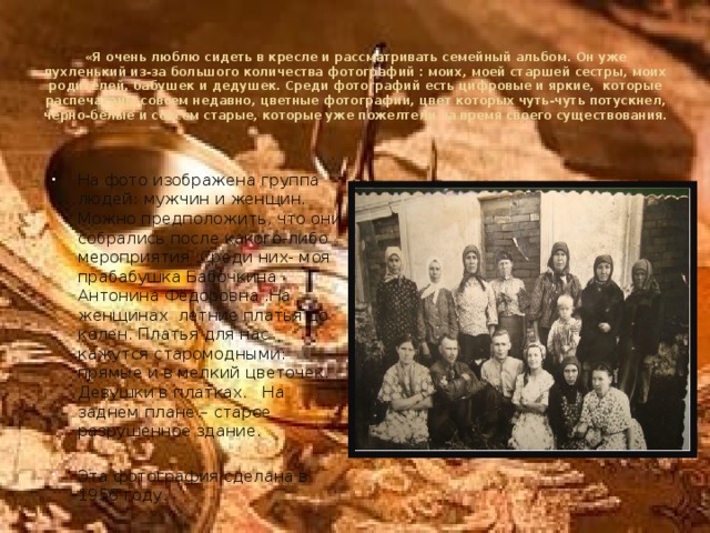 «Я очень люблю сидеть в кресле и рассматривать семейный альбом. Он уже пухленький из-за большого количества фотографий : моих, моей старшей сестры, моих родителей, бабушек и дедушек. Среди фотографий есть цифровые и яркие, которые распечатаны совсем недавно, цветные фотографии, цвет которых чуть-чуть потускнел, чёрно-белые и совсем старые, которые уже пожелтели за время своего существования. На фото изображена группа людей: мужчин и женщин. Можно предположить, что они собрались после какого-либо мероприятия .Среди них- моя прабабушка Бабочкина Антонина Фёдоровна .На женщинах летние платья до колен. Платья для нас кажутся старомодными: прямые и в мелкий цветочек. Девушки в платках. На заднем плане – старое разрушенное здание. Эта фотография сделана в 1956 году. 