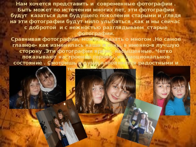 Нам хочется представить и современные фотографии . Быть может по истечении многих лет, эти фотографии будут казаться для будущего поколения старыми и ,глядя на эти фотографии будут мило улыбаться ,как и мы сейчас с добротой и с нежностью разглядываем старые фотографии.  Сравнивая фотографии, можно сказать о многом .Но самое главное- как изменилась наша жизнь, а именно-в лучшую сторону .Эти фотографии яркие, насыщенные. Четко показывают настроение героев , их эмоциональное состояние . Смотришь и душа наполняется радостными и теплыми чувствами. 
