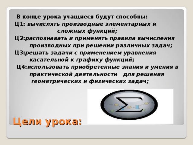 В конце урока учащиеся будут способны: Ц1: вычислять производные элементарных и  сложных функций;  Ц2: распознавать и применять правила вычисления  производных при решении различных задач; Ц3: решать задачи с применением уравнения  касательной к графику функций ;  Ц4: использовать приобретенные знания и умения в  практической деятельности  для решения  геометрических и физических задач;   Цели урока: 