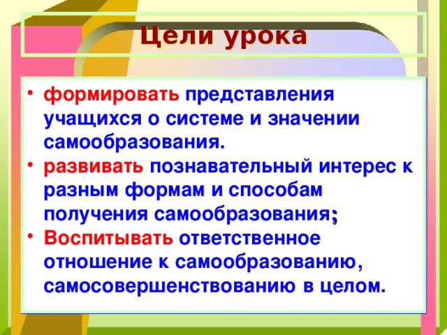 Цели урока формировать представления учащихся о системе и значении самообразования. развивать познавательный интерес к разным формам и способам получения самообразования ; Воспитывать ответственное отношение к самообразованию, самосовершенствованию в целом. 