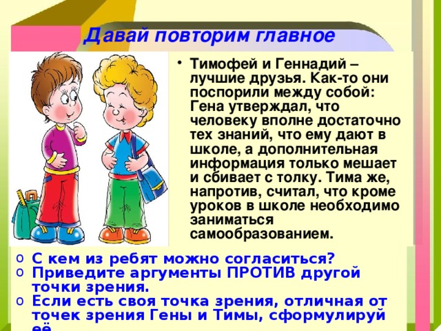 Давай повторим главное Т имофей и Геннадий – лучшие друзья. Как-то они поспорили между собой: Гена утверждал, что человеку вполне достаточно тех знаний, что ему дают в школе, а дополнительная информация только мешает и сбивает с толку. Тима же, напротив, считал, что кроме уроков в школе необходимо заниматься самообразованием. С кем из ребят можно согласиться? Приведите аргументы ПРОТИВ другой точки зрения. Если есть своя точка зрения, отличная от точек зрения Гены и Тимы, сформулируй её. 