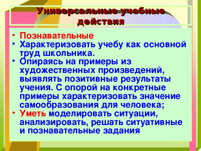 Универсальные учебные действия Познавательные  Характеризовать учебу как основной труд школьника. Опираясь на примеры из художественных произведений, выявлять позитивные результаты учения. С опорой на конкретные примеры характеризовать значение самообразования для человека; Уметь моделировать ситуации, анализировать, решать ситуативные и познавательные задания  