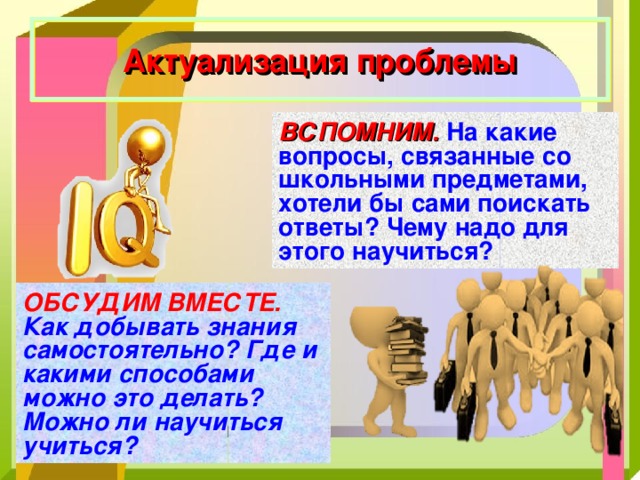 Актуализация проблемы ВСПОМНИМ.  На какие вопросы, связанные со школьными предметами, хотели бы сами поискать ответы? Чему надо для этого научиться? ОБСУДИМ ВМЕСТЕ. Как добывать знания самостоятельно? Где и какими способами можно это делать? Можно ли научиться учиться? 