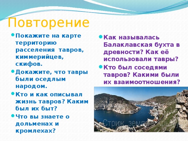 Повторение Как называлась Балаклавская бухта в древности? Как её использовали тавры? Кто был соседями тавров? Какими были их взаимоотношения? Покажите на карте территорию расселения тавров, киммерийцев, скифов. Докажите, что тавры были оседлым народом. Кто и как описывал жизнь тавров? Каким был их быт? Что вы знаете о дольменах и кромлехах? 