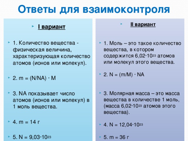 Ответы для взаимоконтроля I вариант II вариант   1. Количество вещества - физическая величина, характеризующая количество атомов (ионов или молекул).  1. Моль – это такое количество вещества, в котором содержится 6,02∙10 23 атомов или молекул этого вещества. 2. m = (N/NA) ∙ M 2. N = (m/M) ∙ NA 3. NA показывает число атомов (ионов или молекул) в 1 моль вещества. 4. m = 14 г 3. Молярная масса – это масса вещества в количестве 1 моль, (масса 6,02∙10 23 атомов этого вещества). 5. N = 9,03∙10 23 4. N = 12,04∙10 23  5. m = 36 г 