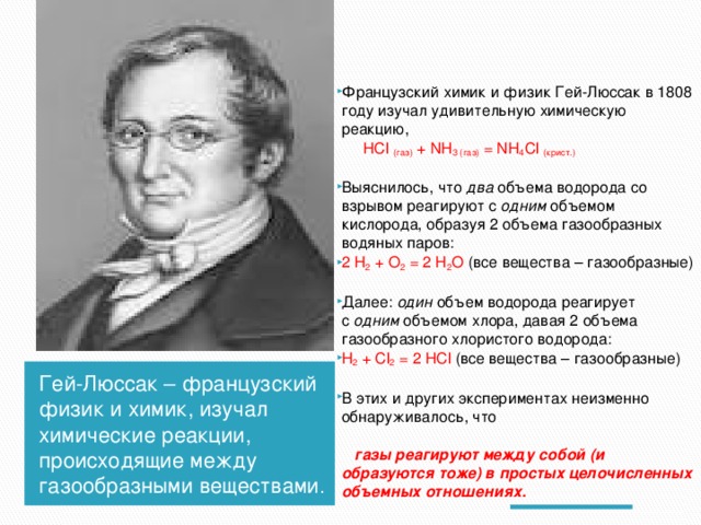 Французский химик и физик Гей-Люссак в 1808 году изучал удивительную химическую реакцию,  HCl  (газ)  + NH 3 (газ)  = NH 4 Cl  (крист.) Выяснилось, что  два  объема водорода со взрывом реагируют с  одним объемом кислорода, образуя 2 объема газообразных водяных паров: 2 H 2  + O 2  = 2 H 2 O  (все вещества – газообразные) Далее:  один  объем водорода реагирует с  одним  объемом хлора, давая 2 объема газообразного хлористого водорода: H 2  + Cl 2  = 2 HCl  (все вещества – газообразные) В этих и других экспериментах неизменно обнаруживалось, что  газы реагируют между собой (и образуются тоже) в простых целочисленных объемных отношениях. Гей-Люссак – французский физик и химик, изучал химические реакции, происходящие между газообразными веществами . 