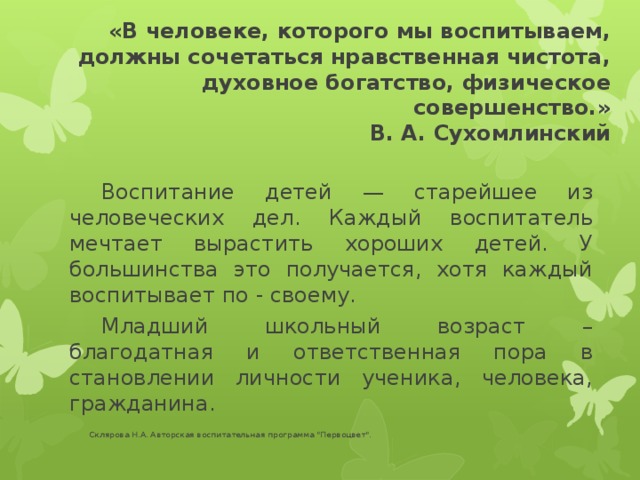 «В человеке, которого мы воспитываем, должны сочетаться нравственная чистота, духовное богатство, физическое совершенство.»  В. А. Сухомлинский  Воспитание детей — старейшее из человеческих дел. Каждый воспитатель мечтает вырастить хороших детей. У большинства это получается, хотя каждый воспитывает по - своему.  Младший школьный возраст – благодатная и ответственная пора в становлении личности ученика, человека, гражданина.  Склярова Н.А. Авторская воспитательная программа 