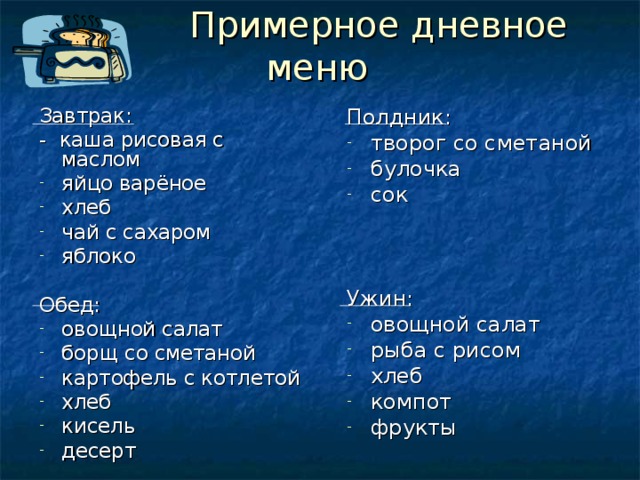  Примерное дневное меню Полдник: творог со сметаной булочка сок Ужин: овощной салат рыба с рисом хлеб компот фрукты   Завтрак: - каша рисовая с маслом яйцо варёное хлеб чай с сахаром яблоко Обед: овощной салат борщ со сметаной картофель с котлетой хлеб кисель десерт 