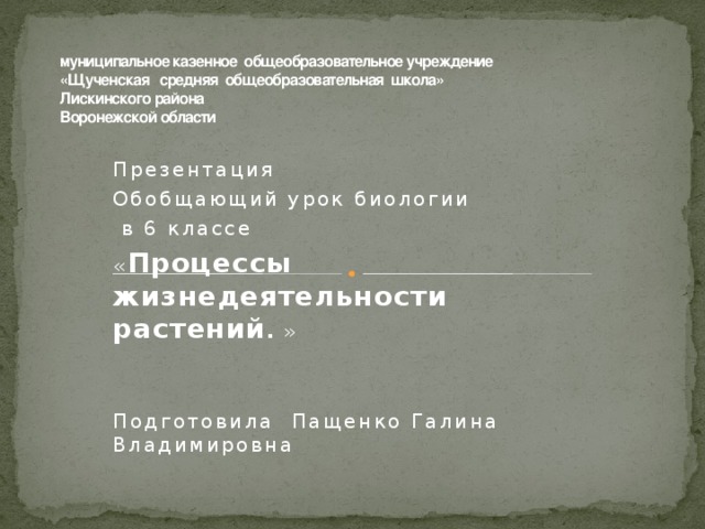 муниципальное казенное общеобразовательное учреждение  «Щученская средняя общеобразовательная школа»  Лискинского района  Воронежской области   Презентация Обобщающий урок биологии  в 6 классе « Процессы жизнедеятельности растений . » Подготовила Пащенко Галина Владимировна 
