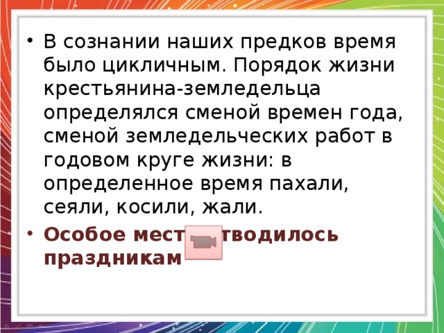 В сознании наших предков время было цикличным. Порядок жизни крестьянина-земледельца определялся сменой времен года, сменой земледельческих работ в годовом круге жизни: в определенное время пахали, сеяли, косили, жали. Особое место отводилось праздникам 