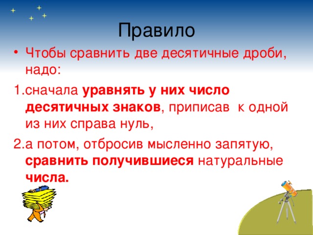 Правило Чтобы сравнить две десятичные дроби, надо: сначала уравнять у них число десятичных знаков , приписав к одной из них справа нуль, а потом, отбросив мысленно запятую, сравнить получившиеся натуральные числа. 