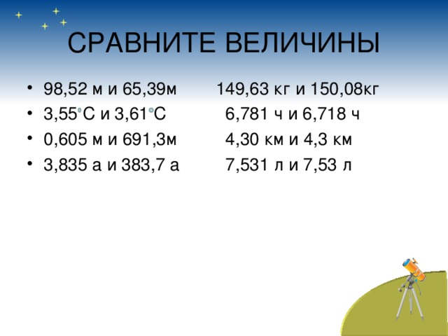 СРАВНИТЕ ВЕЛИЧИНЫ 98,52 м и 65,39м 149,63 кг и 150,08кг 3,55 С и 3,61 С  6,781 ч и 6,718 ч 0,605 м и 691,3м  4,30 км и 4,3 км 3,835 а и 383,7 а  7,531 л и 7,53 л     