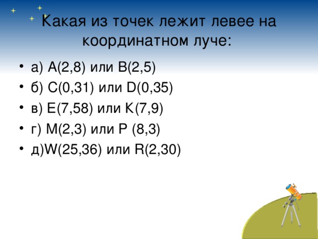 Какая из точек лежит левее на координатном луче:  а) А(2,8) или В(2,5) б) С(0,31) или D (0,35) в) Е(7,58) или К(7,9) г) М(2,3) или Р (8,3) д) W (25,36) или R (2,30) 