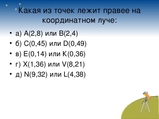 Какая из точек лежит правее на координатном луче: а) А(2,8) или В(2,4) б) С(0,45) или D (0,49) в) Е(0,14) или К(0,36) г) X (1,36) или V (8,21) д) N (9,32) или L (4,38)  