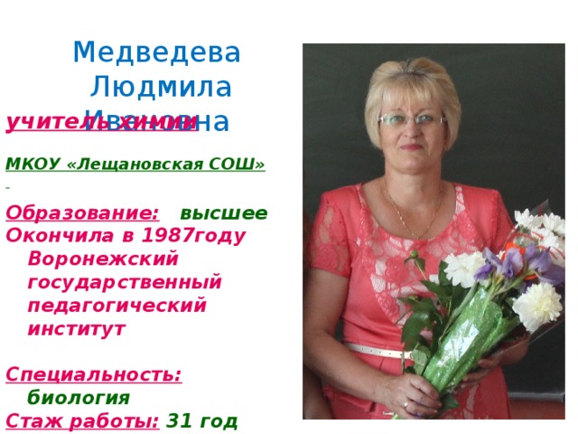 Медведева  Людмила Ивановна учитель химии  МКОУ «Лещановская СОШ»   Образование:  высшее Окончила в 1987году Воронежский государственный педагогический институт  Специальность:  биология Стаж работы:  31 год Квалификационная категория:  первая 