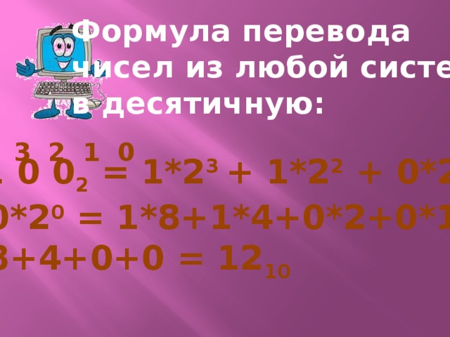 Формула перевода чисел из любой системы в десятичную: 3 2 1 0 1 1 0 0 2 = 1*2 3 + 1*2 2 + 0*2 1 + + 0*2 0 = 1*8+1*4+0*2+0*1 = = 8+4+0+0 = 12 10