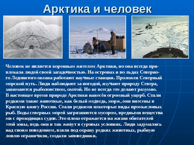 Арктика и человек Человек не является коренным жителем Арктики, но она всегда при- влекала людей своей загадочностью. На островах и во льдах Северно- го Ледовитого океана работают научные станции. Проложен Северный морской путь. Люди наблюдают за погодой, изучают природу Севера, занимаются рыболовством, охотой. Но не всегда это делают разумно. В настоящее время природе Арктики нанесён огромный ущерб. Стали редкими такие животные, как белый медведь, морж, они внесены в Красную книгу России. Стали редкими некоторые виды промысловых рыб. Воды северных морей загрязняются мусором, вредными вещества ми с проходящих судов. Это плохо отражается на жизни обитателей этой зоны, ведь они и так живут в суровых условиях. Люди задумались над своим поведением, взяли под охрану редких животных, рыбную ловлю ограничили, создали заповедники. 