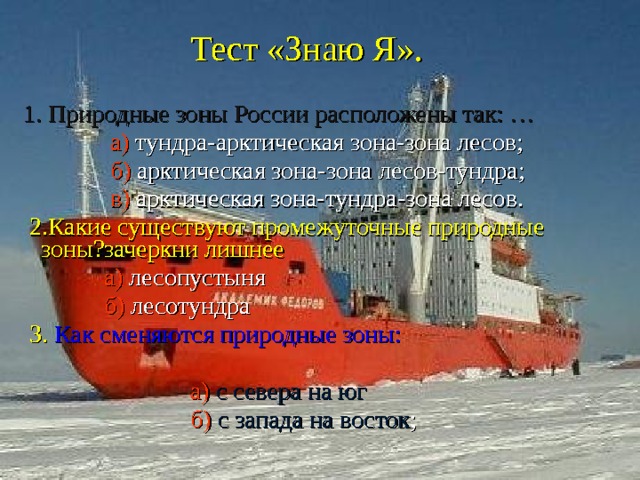 Тест «Знаю Я».  1. Природные зоны России расположены так: …  а) тундра-арктическая зона-зона лесов;  б) арктическая зона-зона лесов-тундра;  в) арктическая зона-тундра-зона лесов.  2.Какие существуют промежуточные природные зоны?зачеркни лишнее  а) лесопустыня  б) лесотундра  3.  Как сменяются природные зоны:  а) с севера на юг  б)  с запада на восток ; 