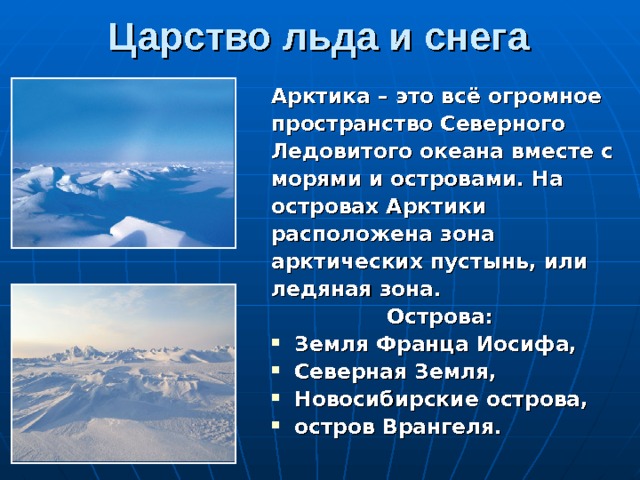 Царство льда и снега Арктика – это всё огромное пространство Северного Ледовитого океана вместе с морями и островами. На островах Арктики расположена зона арктических пустынь, или ледяная зона. Острова: Земля Франца Иосифа, Северная Земля, Новосибирские острова, остров Врангеля. 