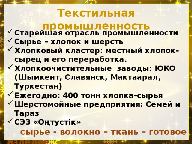 Текстильная промышленность Старейшая отрасль промышленности Сырье – хлопок и шерсть Хлопковый кластер: местный хлопок- сырец и его переработка. Хлопкоочистительные заводы: ЮКО (Шымкент, Славянск, Мактаарал, Туркестан) Ежегодно: 400 тонн хлопка-сырья Шерстомойные предприятия: Семей и Тараз СЭЗ «Оңтустік»  сырье - волокно – ткань – готовое изделие Крупнейший хлопчатобумажный комбинат - Алматы  