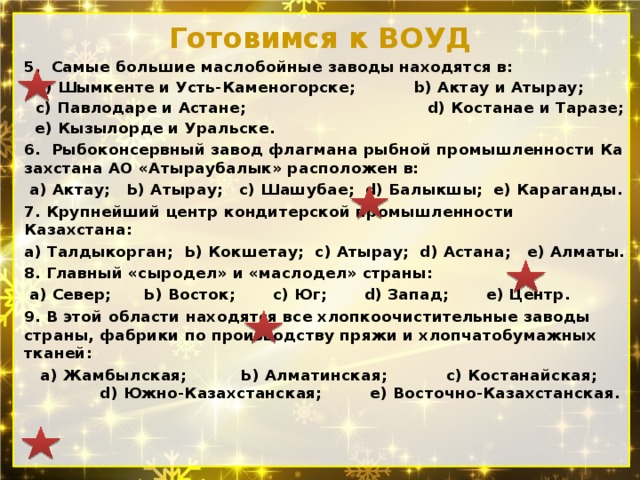 Готовимся к ВОУД 5. Самые большие маслобойные заводы находятся в:  а) Шымкенте и Усть-Каменогорске; b) Актау и Атырау; с) Павлодаре и Астане; d) Костанае и Таразе;  е) Кызылорде и Уральске. 6. Рыбоконсервный завод флагмана рыбной промышленности Ка­захстана АО «Атыраубалык» расположен в:  а) Актау; Ь) Атырау; с) Шашубае; d) Балыкшы; е) Караганды. 7. Крупнейший центр кондитерской промышленности Казахстана: а) Талдыкорган; Ь) Кокшетау; с) Атырау; d) Астана; е) Алматы. 8. Главный «сыродел» и «маслодел» страны:  а) Север; Ь) Восток; c) Юг; d) Запад; е) Центр. 9. В этой области находятся все хлопкоочистительные заводы стра­ны, фабрики по производству пряжи и хлопчатобумажных тканей:  а) Жамбылская; Ь) Алматинская; с) Костанайская; d) Южно-Казах­станская; е) Восточно-Казахстанская. 
