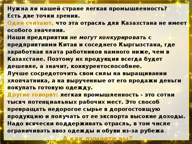 Нужна ли нашей стране легкая промышленность? Есть две точки зрения. Одни считают, что эта отрасль для Казах­стана не имеет особого значения. Наши предприятия не могут конкурировать с предприятиями Китая и соседнего Кыр­гызстана, где заработная плата работников намного ниже, чем в Казахстане. Поэтому их продукция всегда будет дешевле, а зна­чит, конкурентоспособнее. Лучше сосредоточить свои силы на выращивании хлопчатника, а на вырученные от его продажи день­ги покупать готовую одежду. Другие говорят: легкая промышленность - это сотни тысяч потенциальных рабочих мест. Это способ превращать недорогое сырье в дорогостоящую продукцию и получать от ее экспорта высокие доходы. Надо всячески поддерживать отрасль, в том чис­ле ограничивать ввоз одежды и обуви из-за рубежа . А как думаете вы? 