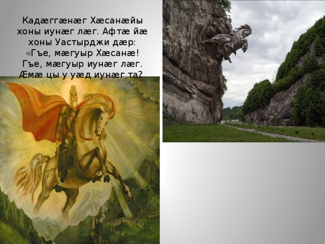 Кадæггæнæг Хæсанæйы хоны иунæг лæг. Афтæ йæ хоны Уастырджи дæр: «Гъе, мæгуыр Хæсанæ! Гъе, мæгуыр иунæг лæг. Æмæ цы у уæд иунæг та? 
