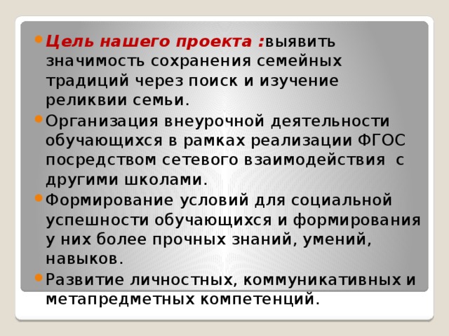 Цель нашего проекта : выявить значимость сохранения семейных традиций через поиск и изучение реликвии семьи. Организация внеурочной деятельности обучающихся в рамках реализации ФГОС посредством сетевого взаимодействия с другими школами. Формирование условий для социальной успешности обучающихся и формирования у них более прочных знаний, умений, навыков. Развитие личностных, коммуникативных и метапредметных компетенций. 