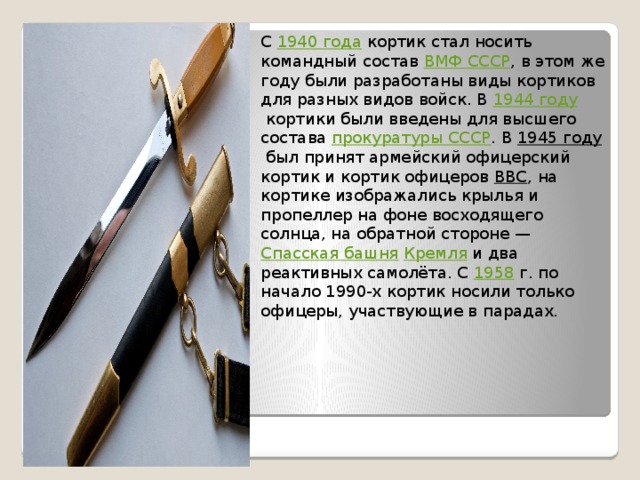 С  1940 года  кортик стал носить командный состав  ВМФ СССР , в этом же году были разработаны виды кортиков для разных видов войск. В  1944 году  кортики были введены для высшего состава  прокуратуры СССР . В  1945 году  был принят армейский офицерский кортик и кортик офицеров  ВВС , на кортике изображались крылья и пропеллер на фоне восходящего солнца, на обратной стороне —  Спасская башня   Кремля  и два реактивных самолёта. С  1958  г. по начало 1990-х кортик носили только офицеры, участвующие в парадах. 