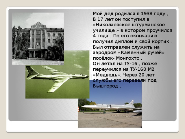 Мой дед родился в 1938 году , В 17 лет он поступил в «Николаевское штурманское училище » в котором проучился 4 года . По его окончанию получил диплом и свой кортик . Был отправлен служить на аэродром «Каменный ручей» посёлок- Монгохто . Он летал на ТУ-16 , позже переучился на ТУ-160 М2 «Медведь». Через 20 лет службы его перевели под Вышгород . 