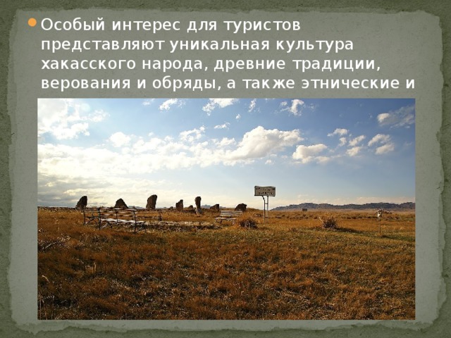Особый интерес для туристов представляют уникальная культура хакасского народа, древние традиции, верования и обряды, а также этнические и археологические музеи под открытым небом 