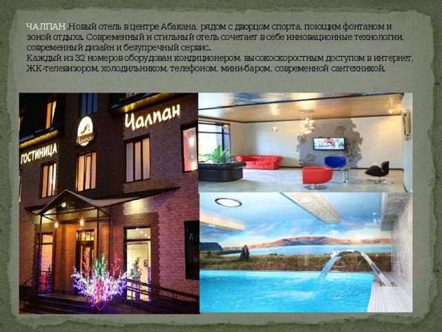 ЧАЛПАН ,Новый отель в центре Абакана, рядом с дворцом спорта, поющим фонтаном и зоной отдыха. Современный и стильный отель сочетает в себе инновационные технологии, современный дизайн и безупречный сервис.  Каждый из 32 номеров оборудован кондиционером, высокоскоростным доступом в интернет, ЖК-телевизором, холодильником, телефоном, мини-баром, современной сантехникой.   