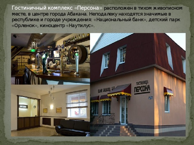 Гостиничный комплекс «Персона» расположен в тихом живописном месте, в центре города Абакана. Неподалеку находятся значимые в республике и городе учреждения: «Национальный банк», детский парк «Орленок», киноцентр «Наутилус». 