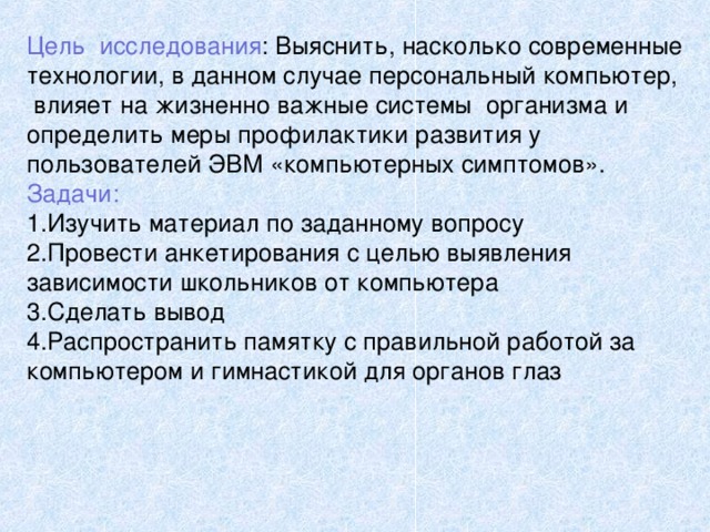 Цель исследования : Выяснить, насколько современные технологии, в данном случае персональный компьютер, влияет на жизненно важные системы организма и определить меры профилактики развития у пользователей ЭВМ «компьютерных симптомов». Задачи: Изучить материал по заданному вопросу Провести анкетирования с целью выявления зависимости школьников от компьютера Сделать вывод Распространить памятку с правильной работой за компьютером и гимнастикой для органов глаз 