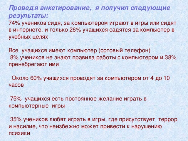 Проведя анкетирование, я получил следующие результаты: 74% учеников сидя, за компьютером играют в игры или сидят в интернете, и только 26% учащихся садятся за компьютер в учебных целях Все учащихся имеют компьютер (сотовый телефон)  8% учеников не знают правила работы с компьютером и 38% пренебрегают ими  Около 60% учащихся проводят за компьютером от 4 до 10 часов  75% учащихся есть постоянное желание играть в компьютерные игры  35% учеников любят играть в игры, где присутствует террор и насилие, что неизбежно может привести к нарушению психики 