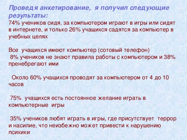 Проведя анкетирование, я получил следующие результаты: 74% учеников сидя, за компьютером играют в игры или сидят в интернете, и только 26% учащихся садятся за компьютер в учебных целях Все учащихся имеют компьютер (сотовый телефон)  8% учеников не знают правила работы с компьютером и 38% пренебрегают ими  Около 60% учащихся проводят за компьютером от 4 до 10 часов  75% учащихся есть постоянное желание играть в компьютерные игры  35% учеников любят играть в игры, где присутствует террор и насилие, что неизбежно может привести к нарушению психики 